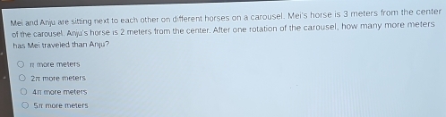 Mei and Anju are sitting next to each other on different horses on a carousel. Mei's horse is 3 meters from the center
of the carousel. Anju's horse is 2 meters from the center. After one rotation of the carousel, how many more meters
has Mei traveled than Anju?
r more meters
2π more meters
4π more meters
5π more meters