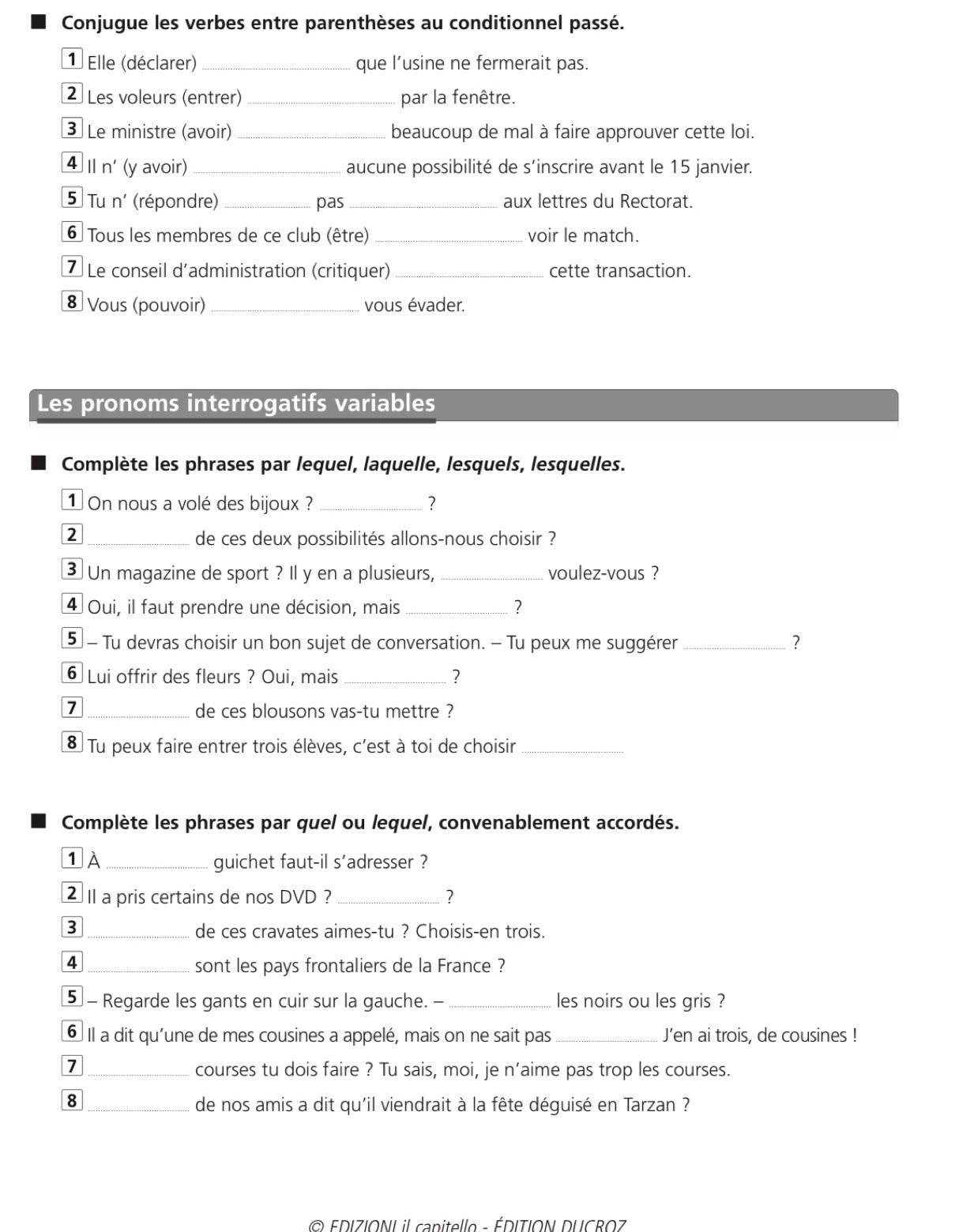 Conjugue les verbes entre parenthèses au conditionnel passé.
1 Elle (déclarer) _que l’usine ne fermerait pas.
2 Les voleurs (entrer) _par la fenêtre.
③ Le ministre (avoir) _beaucoup de mal à faire approuver cette loi.
4 Ⅱn' (y avoir)_ aucune possibilité de s'inscrire avant le 15 janvier.
5 Tu n' (répondre) _pas _aux lettres du Rectorat.
6  Tous les membres de ce club (être) _voir le match.
7 Le conseil d'administration (critiquer) _cette transaction.
8 Vous (pouvoir) _vous évader.
Les pronoms interrogatifs variables
Complète les phrases par lequel, laquelle, lesquels, lesquelles.
1On nous a volé des bijoux ? _?
2 _de ces deux possibilités allons-nous choisir ?
3 Un magazine de sport ? Il y en a plusieurs, _voulez-vous ?
4 Oui, il faut prendre une décision, mais _?
5  - Tu devras choisir un bon sujet de conversation. - Tu peux me suggérer _?
6 Lui offrir des fleurs ? Oui, mais _?
7
_de ces blousons vas-tu mettre ?
8 Tu peux faire entrer trois élèves, c'est à toi de choisir_
Complète les phrases par quel ou lequel, convenablement accordés.
1 À _guichet faut-il s'adresser ?
2 II a pris certains de nos DVD ? _?
3 _de ces cravates aimes-tu ? Choisis-en trois.
4 _sont les pays frontaliers de la France ?
5 - Regarde les gants en cuir sur la gauche. -_ les noirs ou les gris ?
6 Il a dit qu'une de mes cousines a appelé, mais on ne sait pas _J’en ai trois, de cousines !
_7
courses tu dois faire ? Tu sais, moi, je n’aime pas trop les courses.
8 _de nos amis a dit qu'il viendrait à la fête déguisé en Tarzan ?
© EDIZIONI il canitello - ÉDITION DUCROZ
