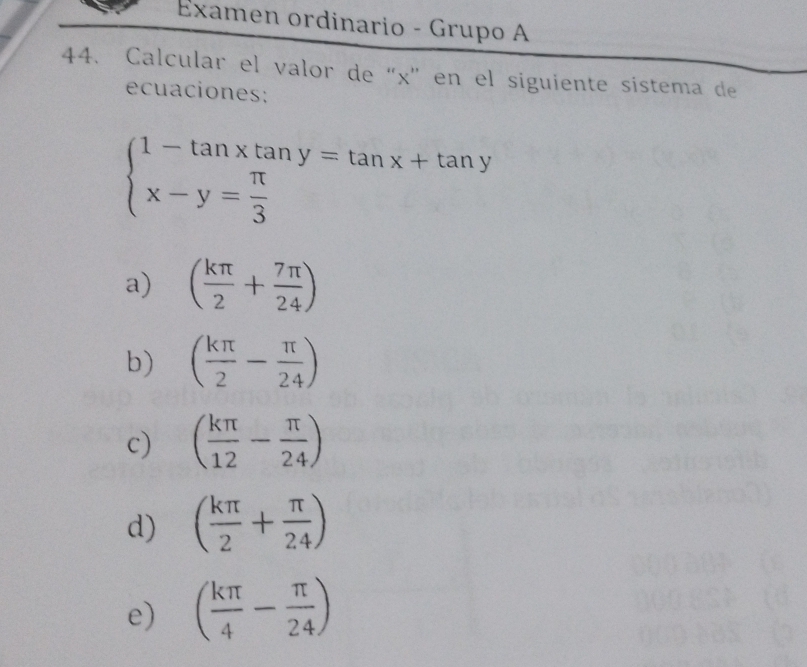 Examen ordinario - Grupo A
44. Calcular el valor de “ x ” en el siguiente sístema de
ecuaciones:
beginarrayl 1-tan xtan y=tan x+tan y x-y= π /3 endarray.
a) ( kπ /2 + 7π /24 )
b) ( kπ /2 - π /24 )
c) ( kπ /12 - π /24 )
d) ( kπ /2 + π /24 )
e) ( kπ /4 - π /24 )