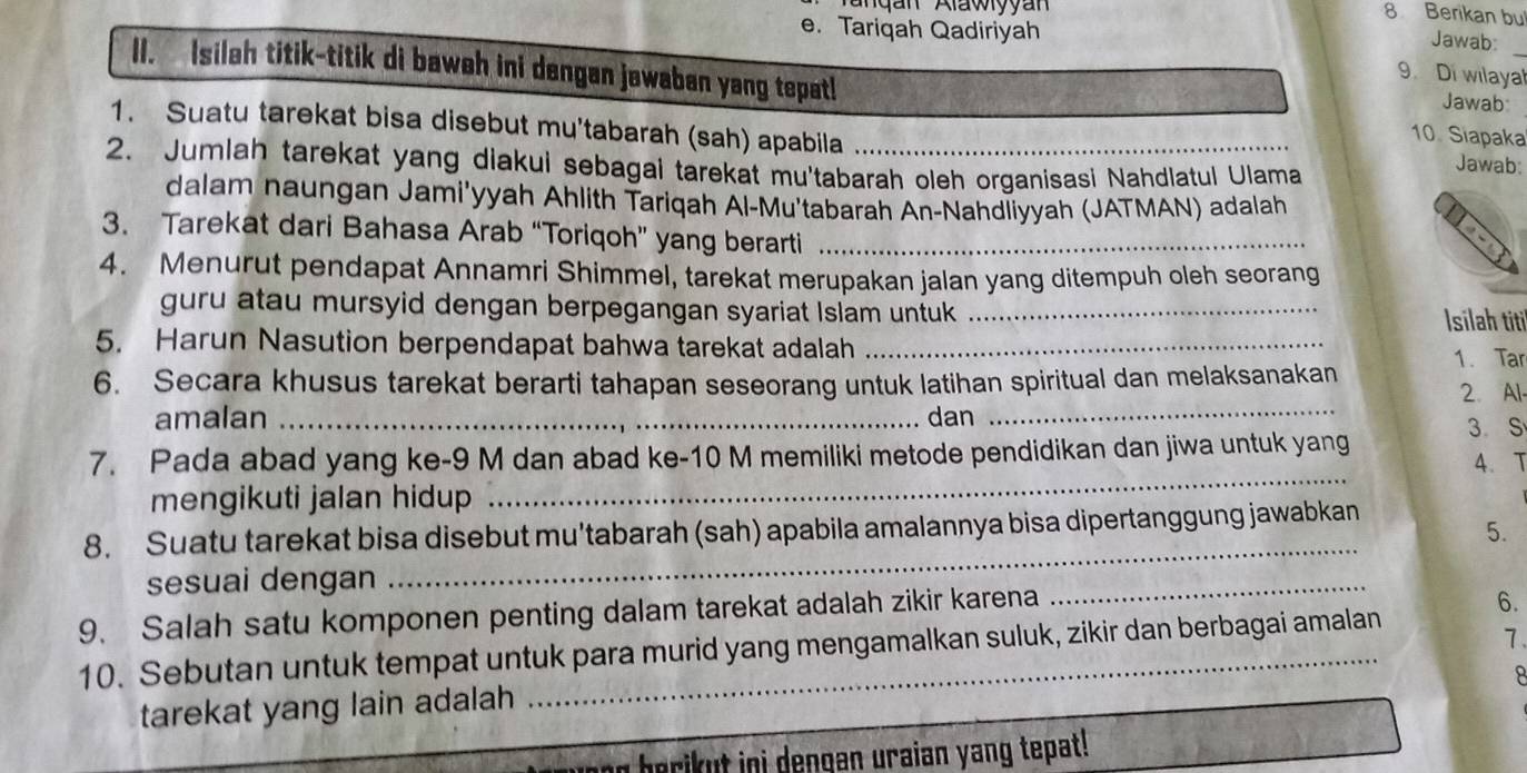 Berikan bu 
e. Tariqah Qadiriyah Jawab: 
II. Isileh titik-titik di baweh ini dengan jewaban yang tepat! Jawab:_ 
9. Di wilayal 
1. Suatu tarekat bisa disebut mu'tabarah (sah) apabila 
10. Siapaka 
2. Jumlah tarekat yang diakui sebagai tarekat mu'tabarah oleh organisasi Nahdlatul Ulama 
Jawab: 
dalam naungan Jami'yyah Ahlith Tariqah Al-Mu'tabarah An-Nahdliyyah (JATMAN) adalah 
3. Tarekat dari Bahasa Arab “Toriqoh” yang berarti_ 
4. Menurut pendapat Annamri Shimmel, tarekat merupakan jalan yang ditempuh oleh seorang 
guru atau mursyid dengan berpegangan syariat Islam untuk _Isilah titi 
5. Harun Nasution berpendapat bahwa tarekat adalah_ 
6. Secara khusus tarekat berarti tahapan seseorang untuk latihan spiritual dan melaksanakan 1. Tar 2. Al- 
amalan _dan_
3 S
7. Pada abad yang ke- 9 M dan abad ke- 10 M memiliki metode pendidikan dan jiwa untuk yang 
4.T 
mengikuti jalan hidup 
_ 
8. Suatu tarekat bisa disebut mu'tabarah (sah) apabila amalannya bisa dipertanggung jawabkan 
5. 
sesuai dengan 
_ 
9. Salah satu komponen penting dalam tarekat adalah zikir karena 
_ 
7 
10. Sebutan untuk tempat untuk para murid yang mengamalkan suluk, zikir dan berbagai amalan 6. 
tarekat yang lain adalah 
berikut ini dengan uraian yang tepat !