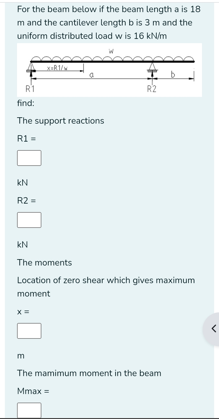 For the beam below if the beam length a is 18
m and the cantilever length b is 3 m and the
uniform distributed load w is 16 kN/m
find:
The support reactions
R1=
kN
R2=
kN
The moments
Location of zero shear which gives maximum
moment
x=
□ 
m
The mamimum moment in the beam
Mmax=