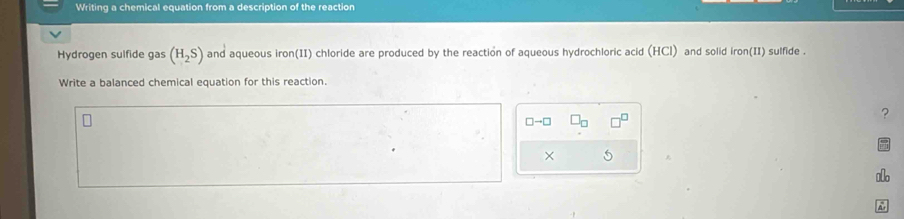 Writing a chemical equation from a description of the reaction 
Hydrogen sulfide gas (H_2S) and aqueous iron(II) chloride are produced by the reaction of aqueous hydrochloric acid (HCl) and solid iron(II) sulfide . 
Write a balanced chemical equation for this reaction. 
?
□ to □
×