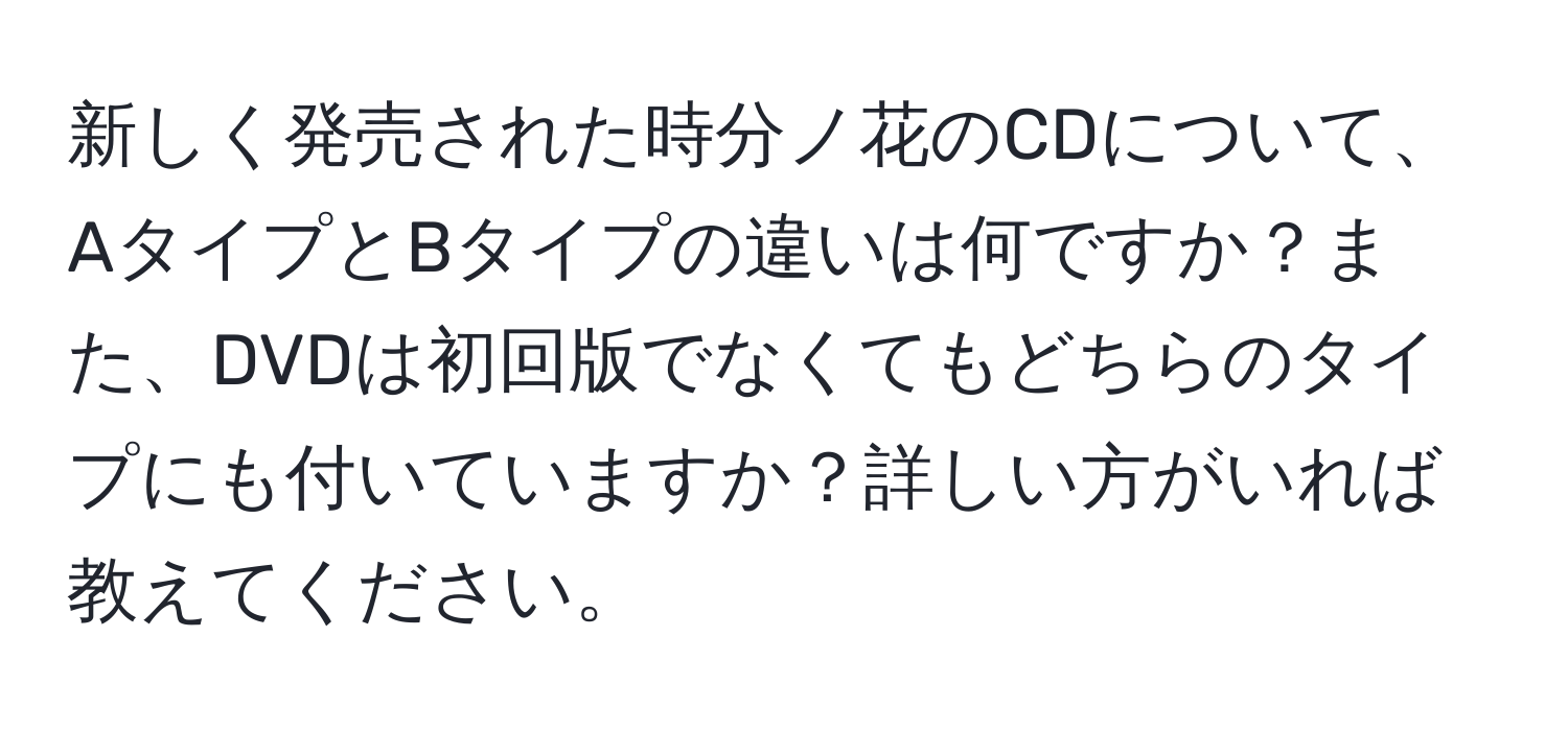 新しく発売された時分ノ花のCDについて、AタイプとBタイプの違いは何ですか？また、DVDは初回版でなくてもどちらのタイプにも付いていますか？詳しい方がいれば教えてください。