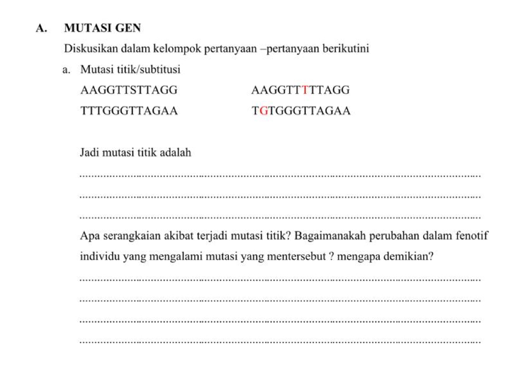 MUTASI GEN 
Diskusikan dalam kelompok pertanyaan -pertanyaan berikutini 
a. Mutasi titik/subtitusi 
AAGGTTSTTAGG AAGGTTTTTAGG 
TTTGGGTTAGAA TGTGGGTTAGAA 
Jadi mutasi titik adalah 
_ 
_ 
_ 
Apa serangkaian akibat terjadi mutasi titik? Bagaimanakah perubahan dalam fenotif 
individu yang mengalami mutasi yang mentersebut ? mengapa demikian? 
_ 
_ 
_ 
_