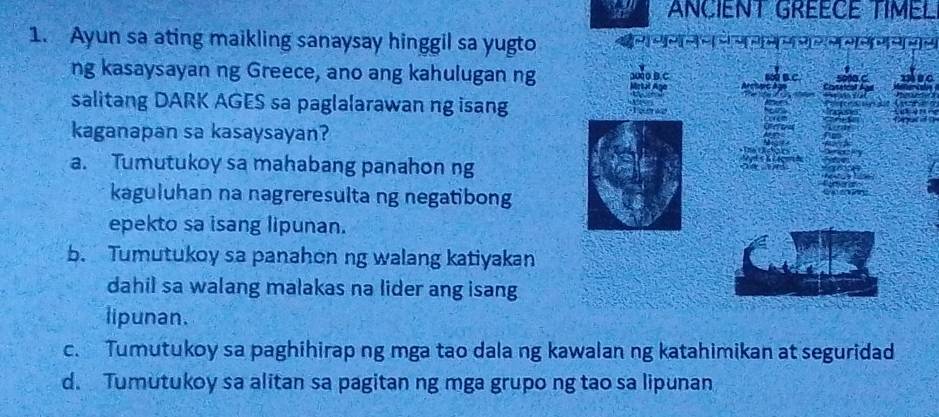 a ANCIENT GREECE TIMEL
1. Ayun sa ating maikling sanaysay hinggil sa yugto
ng kasaysayan ng Greece, ano ang kahulugan ng
he
190
salitang DARK AGES sa paglalarawan ng isang
kaganapan sa kasaysayan?
a. Tumutukoy sa mahabang panahon ng
kaguluhan na nagreresulta ng negatibong
epekto sa isang lipunan.
b. Tumutukoy sa panahon ng walang katiyakan
dahil sa walang malakas na lider ang isang
lipunan.
c. Tumutukoy sa paghihirap ng mga tao dala ng kawalan ng katahimikan at seguridad
d. Tumutukoy sa alitan sa pagitan ng mga grupo ng tao sa lipunan