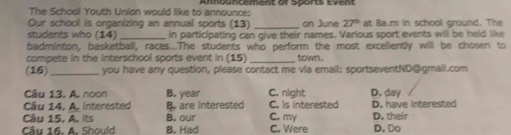 Announcement or Sports Event
The School Youth Union would like to announce:
Our school is organizing an annual sports (13) _on June 27^(th) at 8a.m in school ground. The
students who (14) _in participating can give their names. Various sport events will be held like
badminton, basketball, races...The students who perform the most excellently will be chosen to
compete in the interschool sports event in (15) _town.
(16)_ you have any question, please contact me via email: sportseventND@gmail.com
Câu 13. A. noon B. year C. night D. day
Cầu 14. A. interested B. are interested C. is interested D. have interested
Cầu 15. A. its B. our C. my D. their
Cầu 16. A. Should B. Had C. Were D. Do