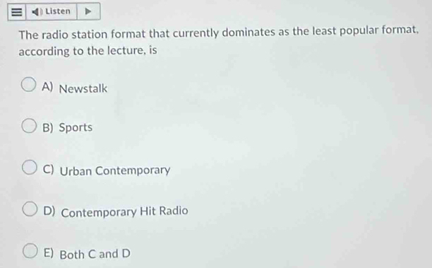 Listen
The radio station format that currently dominates as the least popular format,
according to the lecture, is
A) Newstalk
B) Sports
C) Urban Contemporary
D) Contemporary Hit Radio
E) Both C and D