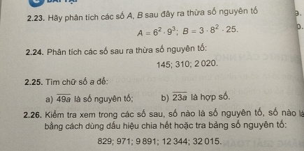 Hãy phân tích các số A, B sau đây ra thừa số nguyên tố 3.
A=6^2· 9^3; B=3· 8^2· 25. D. 
2.24. Phân tích các số sau ra thừa số nguyên tố:
145; 310; 2 020. 
2.25. Tìm chữ số a để: 
a) overline 49a là số nguyên tố; b) overline 23a là hợp số. 
2.26. Kiểm tra xem trong các số sau, số nào là số nguyên tố, số nào là 
bằng cách dùng dấu hiệu chia hết hoặc tra bảng số nguyên tố:
829; 971; 9 891; 12 344; 32 015.