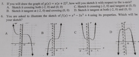 If you will draw the graph of g(x)=x(x+2)^2 , how will you sketch it with respect to the x-axis?
A. Sketch it crossing both (-2,0) and (0,0) C. Sketch it crossing (-2,0) (0,0)
B. Sketch it tangent at (-2,0) and crossing (0,0) D. Sketch it tangent at both and tangent at and (0,0)
(-2,0)
6. You are asked to illustrate the sketch of f(x)=x^3-3x^5+4 using its properties. Which will be
your sketch?
A CD
+
-3