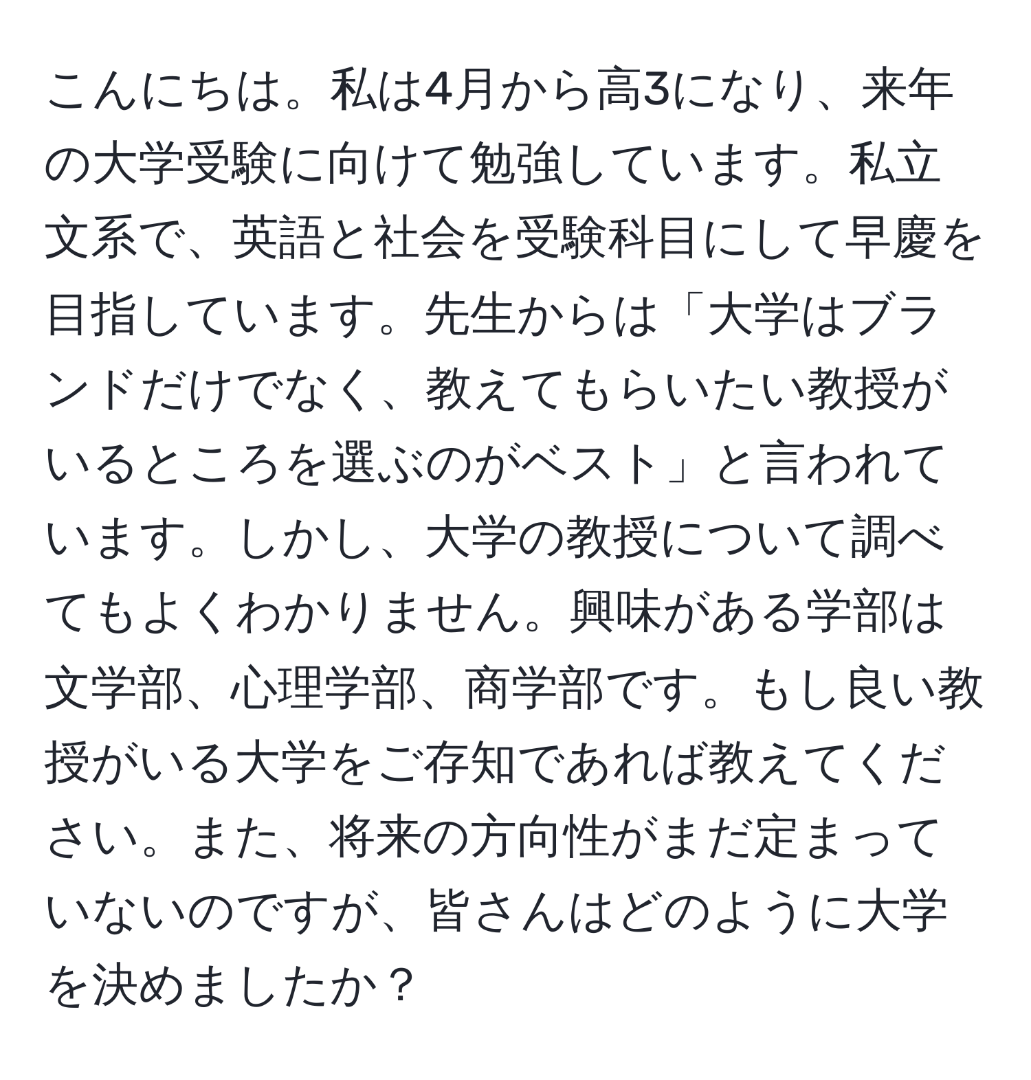 こんにちは。私は4月から高3になり、来年の大学受験に向けて勉強しています。私立文系で、英語と社会を受験科目にして早慶を目指しています。先生からは「大学はブランドだけでなく、教えてもらいたい教授がいるところを選ぶのがベスト」と言われています。しかし、大学の教授について調べてもよくわかりません。興味がある学部は文学部、心理学部、商学部です。もし良い教授がいる大学をご存知であれば教えてください。また、将来の方向性がまだ定まっていないのですが、皆さんはどのように大学を決めましたか？