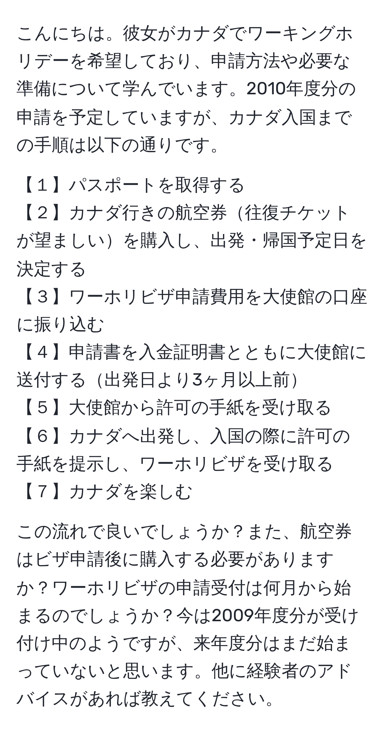 こんにちは。彼女がカナダでワーキングホリデーを希望しており、申請方法や必要な準備について学んでいます。2010年度分の申請を予定していますが、カナダ入国までの手順は以下の通りです。

【１】パスポートを取得する  
【２】カナダ行きの航空券往復チケットが望ましいを購入し、出発・帰国予定日を決定する  
【３】ワーホリビザ申請費用を大使館の口座に振り込む  
【４】申請書を入金証明書とともに大使館に送付する出発日より3ヶ月以上前  
【５】大使館から許可の手紙を受け取る  
【６】カナダへ出発し、入国の際に許可の手紙を提示し、ワーホリビザを受け取る  
【７】カナダを楽しむ  

この流れで良いでしょうか？また、航空券はビザ申請後に購入する必要がありますか？ワーホリビザの申請受付は何月から始まるのでしょうか？今は2009年度分が受け付け中のようですが、来年度分はまだ始まっていないと思います。他に経験者のアドバイスがあれば教えてください。