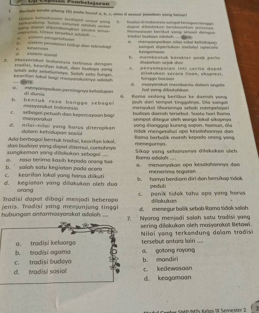 Ujl Capaian Pembelajaran
1. Berilah tanda silang (X) pada huruf a, b, c, atau d sesuai jawaban yang benar!
1. Dolam kebudayaan terdapat unsur yan 5. Tradisi di Indonesia sangat beragam hingga
terkandung. Salah satunya adalah unsur dapat dibedakan berdasarkan jenisnya.
vang dapat dikembangkan secara terus- Pernyataan berikut yang sesuai dengan
menerus, Unsur tersebut adolah .... tradisi budaya adalah .... (nors)
a. sistem pengetahuan a. menyampaikan nilai-nilai kehidupan
b. sistem peralatan hidup dan teknologi sangat diperlukan melalui upacara
c. kesenian keagamaan
d. sistem sosial b. membentuk karakter anak perlu
2. Masyarakat Indonesia terbiasa dengan diajarkan sejak dini
tradisi, kearifan lokal, dan budaya yang c. penyampaian inti cerita dapat
telah ada sebelumnya. Salah satu fungsi, dilakukan secara lisan, ekspresi,
kearifan lokal bagi masyarakatnya adalah hingga bacaan
=== HOTs d. masyarakat membantu dalam segala
a. menyampaikan pentingnya kehidupan hal yang dibutuhkan
di dunia
6. Rama sedang berlibur ke daerah yang
b. bentuk rasa bangga sebagai jauh dari tempat tinggalnya. Dia sangat
masyarakat Indonesia menyukai liburannya sebab mempelajari
c. sebagai petuah dan kepercayaan bagi budaya daerah tersebut. Suatu hari Rama
masyarakat sempat ditegur oleh warga lokal sikapnya
d. nilai-nilai yang harus diterapkan yang dianggap kurang sopan. Namun, dia
dalam kehidupan sosial tidak mengetahui apa kesalahanηya dan
Rama berbalik marah kepada orang yang
Ada berbagai bentuk tradisi, kearifan lokal, menegurnya.
dan budaya yang dapat ditemui, contohnya
sungkeman yang dílakukan sebagai .... Sikap yang seharusnya dilakukan oleh
Rama adalah ....
a. rasa terima kasih kepada orang tua
b.  salah satu kegiatan pada acara a. menanyakan apa kesalahannya dan
menerima teguran
c. kearifan lokal yang harus diikuti
b. hanya berdiam diri dan bersikap tidak
d. kegiatan yang dilakukan oleh dua peduli
orang
c. panik tidak tahu apa yang harus
Tradisi dapat dibagi menjadi beberapa dilakukan
jenis. Tradisi yang menjunjung tinggi d. menegur balik sebab Rama tidak salah
hubungan antarmasyarakat adalah .... 7. Nyorog menjadi salah satu tradisi yang
sering dilakukan oleh mašyarakat Betawi.
Nilai yang terkandung dalam tradisi
a. tradisi keluarga tersebut antara lain ....
b. tradisi agama a. gotong royong
c. tradisi budaya b. mandiri
d. tradisi sosial c. kedewasaan
d. keagamaan
F SMP/MTs Kelas IX Semester 2 2