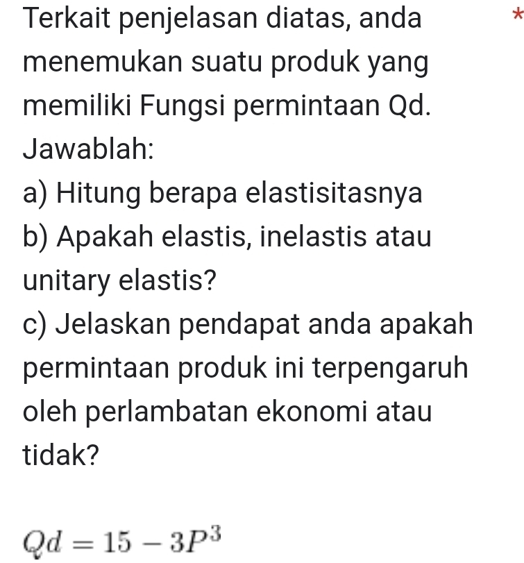 Terkait penjelasan diatas, anda 
* 
menemukan suatu produk yang 
memiliki Fungsi permintaan Qd. 
Jawablah: 
a) Hitung berapa elastisitasnya 
b) Apakah elastis, inelastis atau 
unitary elastis? 
c) Jelaskan pendapat anda apakah 
permintaan produk ini terpengaruh 
oleh perlambatan ekonomi atau 
tidak?
Qd=15-3P^3