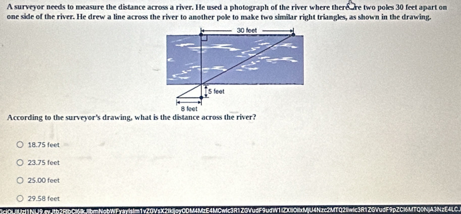 A surveyor needs to measure the distance across a river. He used a photograph of the river where there re two poles 30 feet apart on
one side of the river. He drew a line across the river to another pole to make two similar right triangles, as shown in the drawing.
According to the surveyor’s drawing, what is the distance across the river?
18.75 feet
23.75 feet
25.00 feet
29.58 feet
3ci0jJIVzI1NiJ9.eyJtb2RlbCl6IkJIbmNobWFyayIsIm1vZGVsX2IkIjoyODM4MzE4MCwIc3R1ZGVudF9udW1IZXIIOIIxMjU4Nzc2MTQ2Iiwic3R1ZGVudF9pZCl6MTQ0NJA3NzE4LC