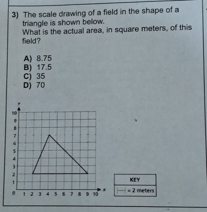 The scale drawing of a field in the shape of a
triangle is shown below.
What is the actual area, in square meters, of this
field?
A) 8.75
B) 17.5
C) 35
D) 70
KEY
=2meters