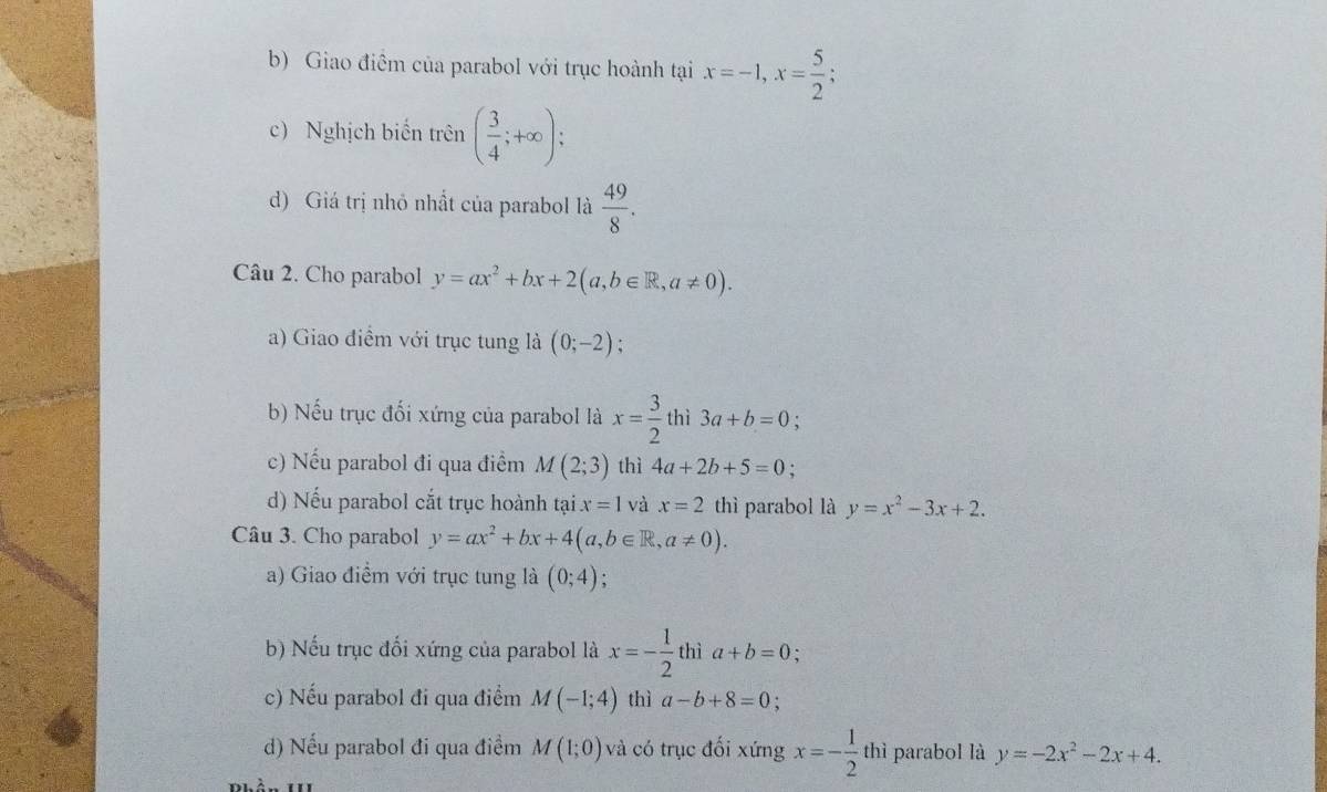 Giao điểm của parabol với trục hoành tại x=-1, x= 5/2 ; 
c) Nghịch biển trên ( 3/4 ;+∈fty ); 
d) Giá trị nhỏ nhất của parabol là  49/8 . 
Câu 2. Cho parabol y=ax^2+bx+2(a,b∈ R, a!= 0). 
a) Giao điểm với trục tung là (0;-2). 
b) Nếu trục đối xứng của parabol là x= 3/2  thì 3a+b=0
c) Nếu parabol đi qua điểm M(2;3) thì 4a+2b+5=0. 
d) Nếu parabol cắt trục hoành tại x=1 và x=2 thì parabol là y=x^2-3x+2. 
Câu 3. Cho parabol y=ax^2+bx+4(a,b∈ R,a!= 0). 
a) Giao điểm với trục tung là (0;4). 
b) Nếu trục đối xứng của parabol là x=- 1/2  thì a+b=0; 
c) Nếu parabol đi qua điểm M(-1;4) thì a-b+8=0
d) Nếu parabol đi qua điểm M(1;0) và có trục đối xứng x=- 1/2  thì parabol là y=-2x^2-2x+4.