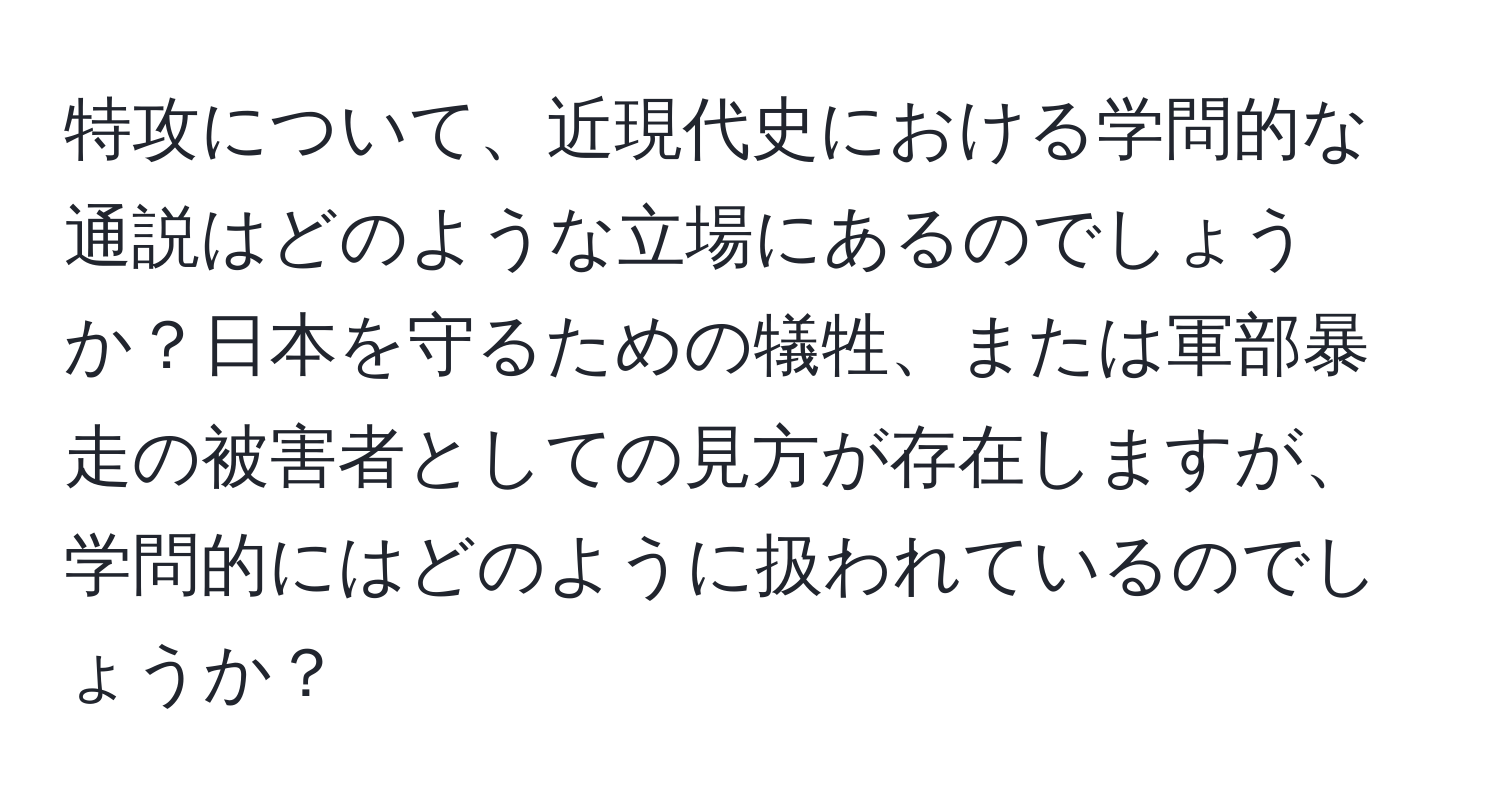 特攻について、近現代史における学問的な通説はどのような立場にあるのでしょうか？日本を守るための犠牲、または軍部暴走の被害者としての見方が存在しますが、学問的にはどのように扱われているのでしょうか？