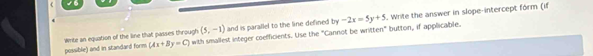 Write an equation of the line that passes through (5,-1) and is parallel to the line defined by-2x=5y+5. Write the answer in slope-intercept form (if 
possible) and in standard form (Ax+By=C) with smallest integer coefficients. Use the "Cannot be written" button, if applicable.