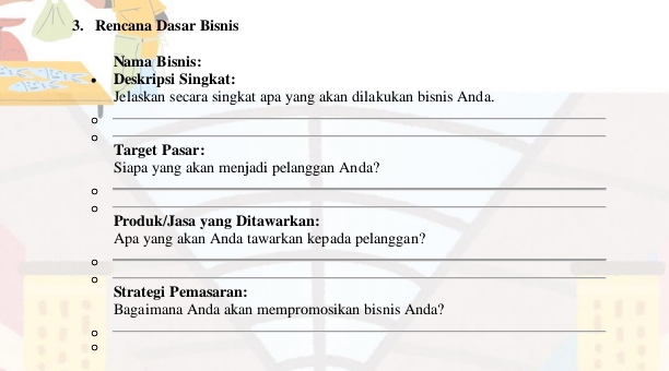 Rencana Dasar Bisnis 
Nama Bisnis: 
Deskripsi Singkat: 
Jelaskan secara singkat apa yang akan dilakukan bisnis Anda. 
_ 
_ 
Target Pasar: 
Siapa yang akan menjadi pelanggan Anda? 
_ 
_ 
Produk/Jasa yang Ditawarkan: 
Apa yang akan Anda tawarkan kepada pelanggan? 
_ 
_ 
Strategi Pemasaran: 
Bagaimana Anda akan mempromosikan bisnis Anda? 
。 
_ 
。