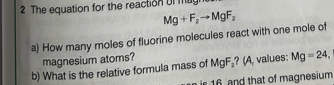 The equation for the reaction of magh
Mg+F_2to MgF_2
a) How many moles of fluorine molecules react with one mole of 
magnesium atoms? 
b) What is the relative formula mass of MgF_2 ? (A, values: Mg=24, 
is 16 and that of magnesium