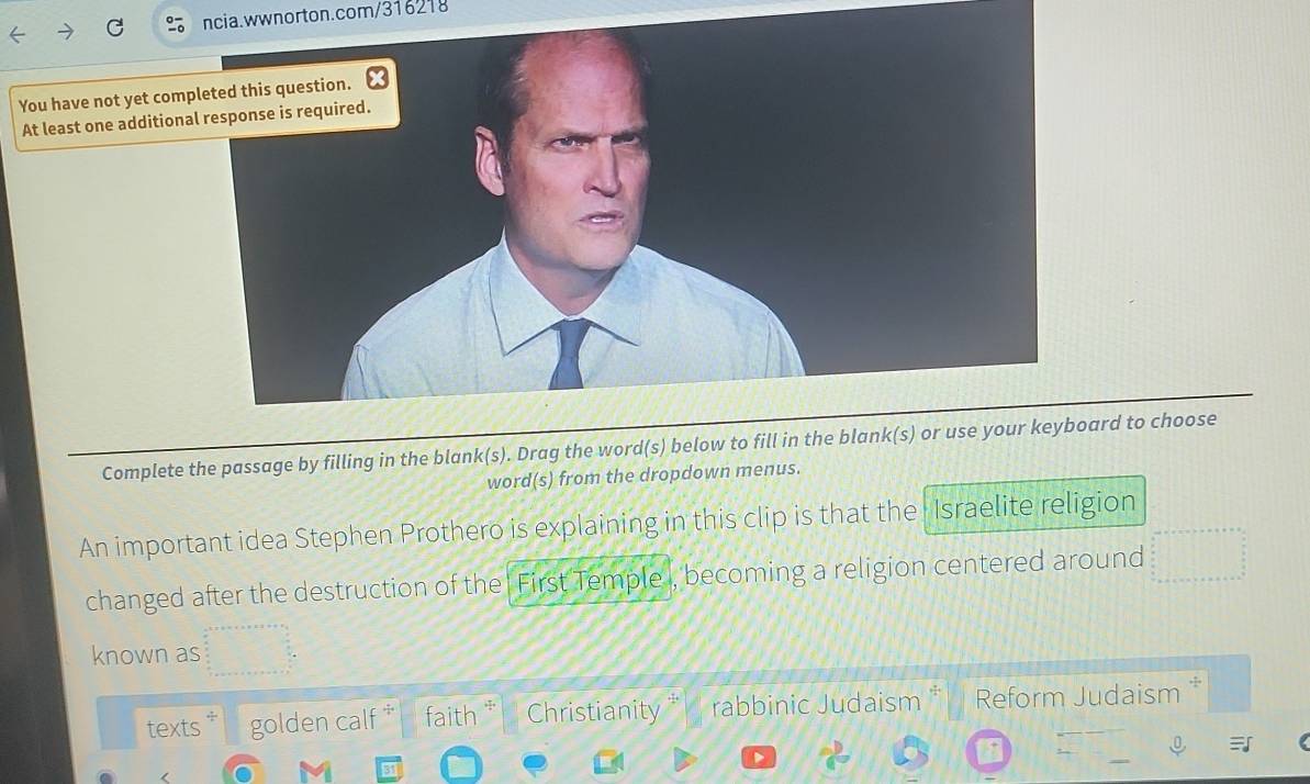 You have not yet com 
At least one addition 
Complete the passage by filling in the blank(s). Drag the word(s) beloward to choose 
word(s) from the dropdown menus. 
An important idea Stephen Prothero is explaining in this clip is that the Israelite religion 
changed after the destruction of the ' First Temple , becoming a religion centered around 
known as 
texts golden calf faith Christianity rabbinic Judaism * Reform Judaism *