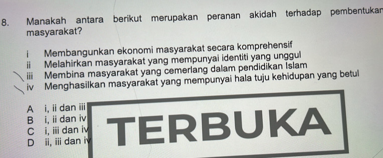 Manakah antara berikut merupakan peranan akidah terhadap pembentukan
masyarakat?
i Membangunkan ekonomi masyarakat secara komprehensif
ii Melahirkan masyarakat yang mempunyai identiti yang unggul
iii Membina masyarakat yang cemerlang dalam pendidikan Islam
iv Menghasilkan masyarakat yang mempunyai hala tuju kehidupan yang betul
A i, ii dan iii
B i, ii dan iv
D ii, ii dan iy TERBUKA
C i, ii dan i