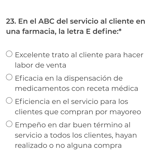 En el ABC del servicio al cliente en
una farmacia, la letra E define:*
Excelente trato al cliente para hacer
labor de venta
Eficacia en la dispensación de
medicamentos con receta médica
Eficiencia en el servicio para los
clientes que compran por mayoreo
Empeño en dar buen término al
servicio a todos los clientes, hayan
realizado o no alguna compra