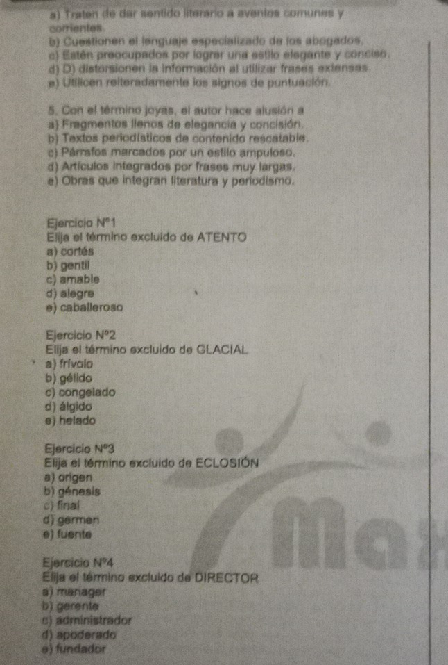 Traten de dar sentido literário a eventos comunes y
corrientes.
b) Cuestionen el lenguaje especializado de los abogados.
c) Estén preocupados por lograr una estilo elegante y conciso.
d) D) distorsionen la información al utilizar frases extensas.
e) Utílicen reiteradamente los signos de puntuación.
5. Con el término joyas, el autor hace alusión a
a) Fragmentos llenos de elegancia y concisión.
b) Textos periodísticos de contenido rescatable.
c) Párrafos marcados por un estilo ampuloso.
d) Artículos integrados por frases muy largas.
e) Obras que integran literatura y periodismo.
Ejercicio N°1
Elija el término excluido de ATENTO
a) cortés
b) gentil
c) amable
d) alegre
e) caballeroso
Ejercicio N°2
Ellja el término excluido de GLACIAL
a) frívolo
b) gélido
c) congelado
d) álgido
e) helado
Ejercicio N°3
Elija el término excluido de ECLOSIÓN
a) origen
b) génesis
c) final
d) germen
e) fuente
Ejersicio N°4
Elija el término excluido de DIRECTOR
a) manager
b) gerente
c) administrador
d) apoderado
e) fundador