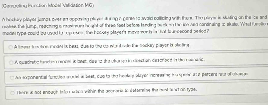 (Competing Function Model Validation MC)
A hockey player jumps over an opposing player during a game to avoid colliding with them. The player is skating on the ice and
makes the jump, reaching a maximum height of three feet before landing back on the ice and continuing to skate. What function
model type could be used to represent the hockey player's movements in that four-second period?
A linear function model is best, due to the constant rate the hockey player is skating.
A quadratic function model is best, due to the change in direction described in the scenario.
An exponential function model is best, due to the hockey player increasing his speed at a percent rate of change.
There is not enough information within the scenario to determine the best function type.