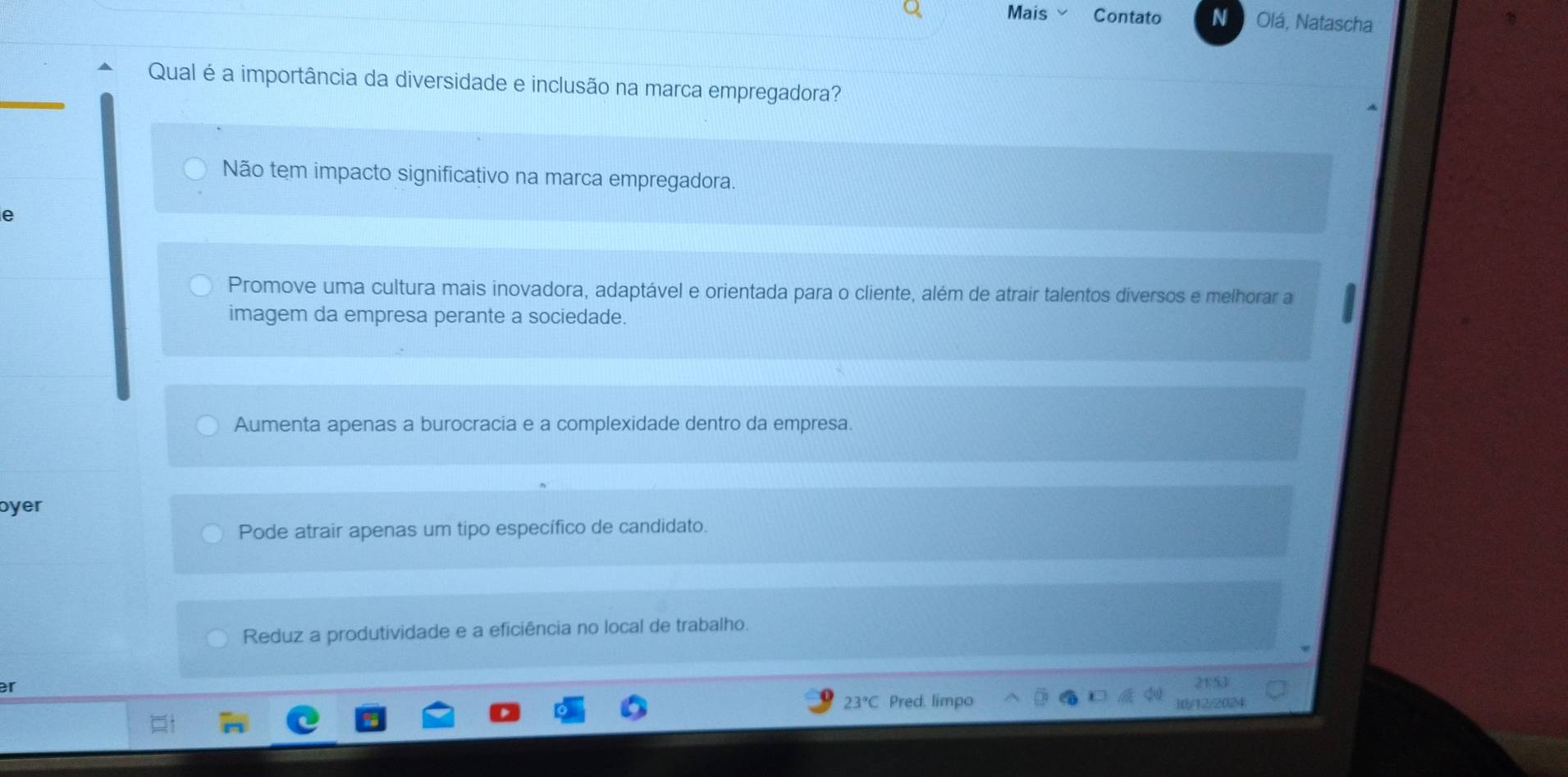 Mais Contato N Olá, Natascha
Qual é a importância da diversidade e inclusão na marca empregadora?
Não tem impacto significativo na marca empregadora.
e
Promove uma cultura mais inovadora, adaptável e orientada para o cliente, além de atrair talentos diversos e melhorar a
imagem da empresa perante a sociedade.
Aumenta apenas a burocracia e a complexidade dentro da empresa.
oyer
Pode atrair apenas um tipo específico de candidato.
Reduz a produtividade e a eficiência no local de trabalho.
er
23°C Pred. limpo
12/2024