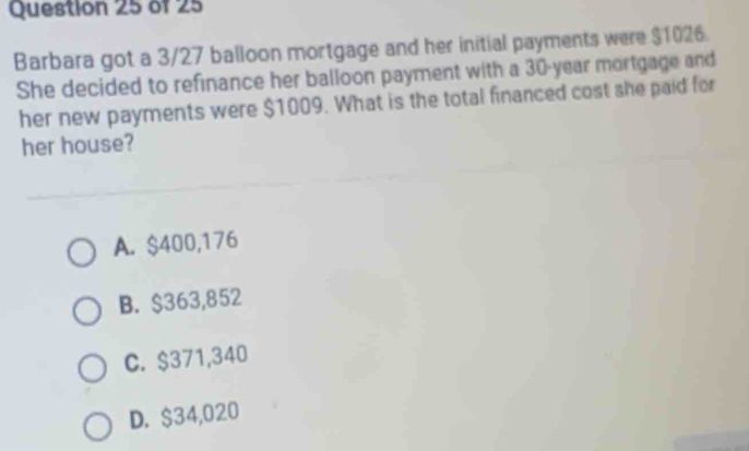 Barbara got a 3/27 balloon mortgage and her initial payments were $1026.
She decided to refinance her balloon payment with a 30-year mortgage and
her new payments were $1009. What is the total financed cost she paid for
her house?
A. $400,176
B. $363,852
C. $371,340
D. $34,020