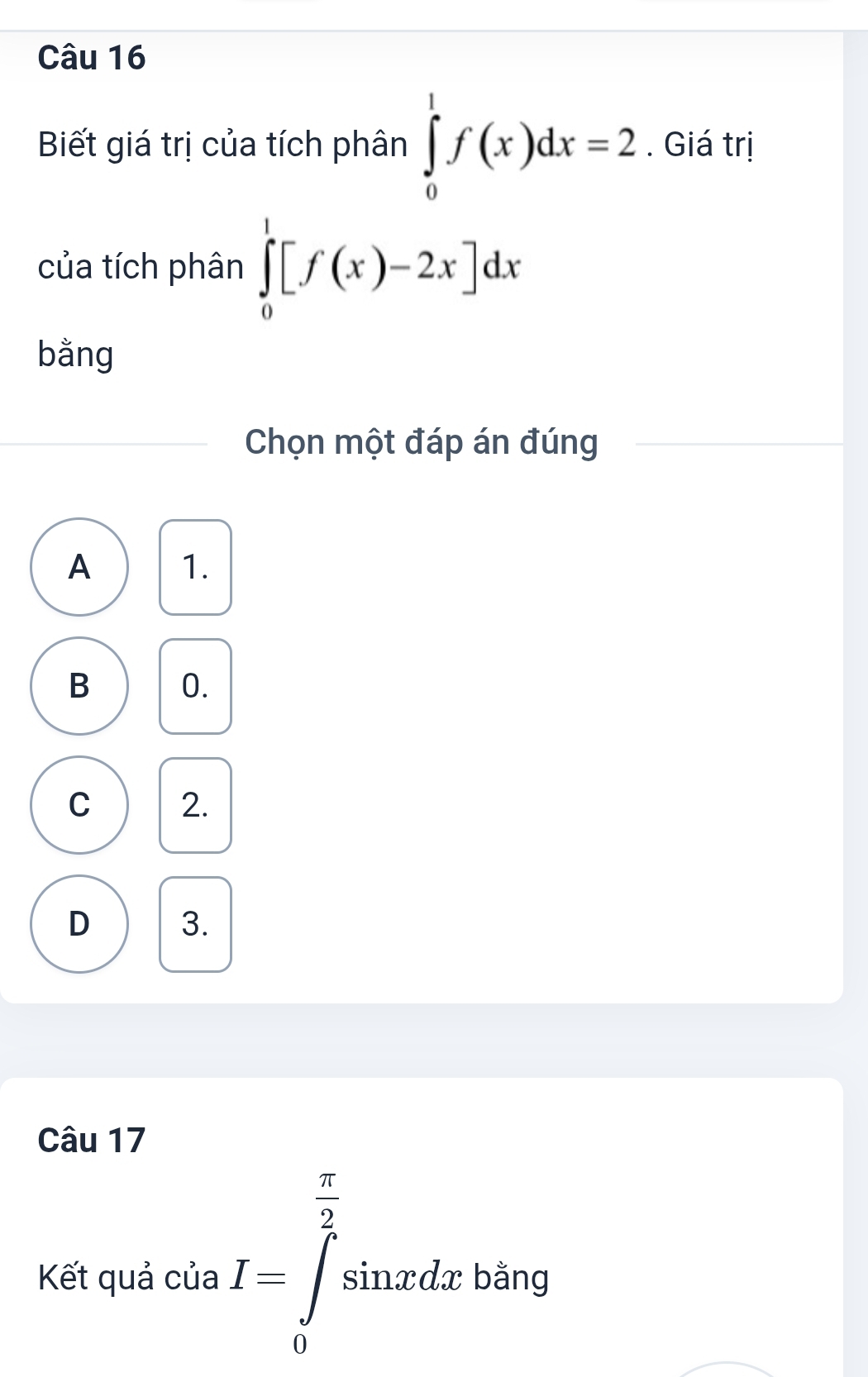 Biết giá trị của tích phân ∈tlimits _0^(1f(x)dx=2. Giá trị
của tích phân ∈tlimits _0^1[f(x)-2x]dx
bằng
Chọn một đáp án đúng
A 1.
B 0.
C 2.
D 3.
Câu 17
Kết quả của I=∈tlimits _0^(frac π)2)sin xdx bằng