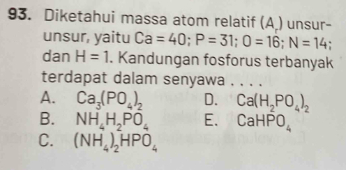 Diketahui massa atom relatif (A ) unsur-
unsur, yaitu Ca=40; P=31; O=16; N=14
dan H=1. Kandungan fosforus terbanyak
terdapat dalam senyawa . . . .
A. Ca_3(PO_4)_2 D. Ca(H_2PO_4)_2
B. NH_4H_2PO_4 E. CaHPO_4
C. (NH_4)_2HPO_4