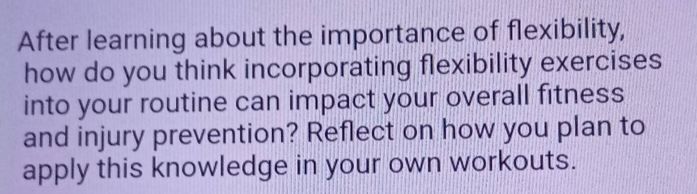 After learning about the importance of flexibility, 
how do you think incorporating flexibility exercises 
into your routine can impact your overall fitness 
and injury prevention? Reflect on how you plan to 
apply this knowledge in your own workouts.