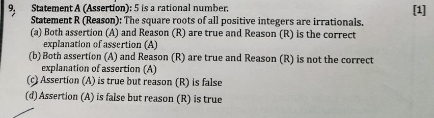 Statement A (Assertion): 5 is a rational number. [1]
Statement R (Reason): The square roots of all positive integers are irrationals.
(a) Both assertion (A) and Reason (R) are true and Reason (R) is the correct
explanation of assertion (A)
(b) Both assertion (A) and Reason (R) are true and Reason (R) is not the correct
explanation of assertion (A)
(c) Assertion (A) is true but reason (R) is false
(d) Assertion (A) is false but reason (R) is true