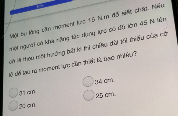 60%
Một bu lông cần moment lực 15 N.m để siết chặt. Nếu
một người có khả năng tác dụng lực có độ lớn 45 N lên
lờ lê theo một hướng bất kì thì chiều dài tối thiểu của cờ
đề để tạo ra moment lực cần thiết là bao nhiêu?
31 cm. 34 cm.
25 cm.
20 cm.