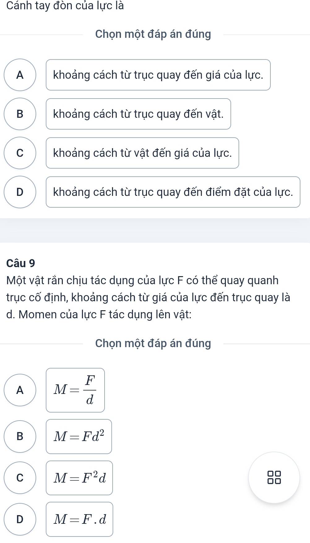 Cánh tay đòn của lực là
Chọn một đáp án đúng
A khoảng cách từ trục quay đến giá của lực.
B khoảng cách từ trục quay đến vật.
C khoảng cách từ vật đến giá của lực.
D khoảng cách từ trục quay đến điểm đặt của lực.
Câu 9
Một vật rắn chịu tác dụng của lực F có thể quay quanh
trục cố định, khoảng cách từ giá của lực đến trục quay là
d. Momen của lực F tác dụng lên vật:
Chọn một đáp án đúng
A M= F/d 
B M=Fd^2
C M=F^2d
D M=F.d