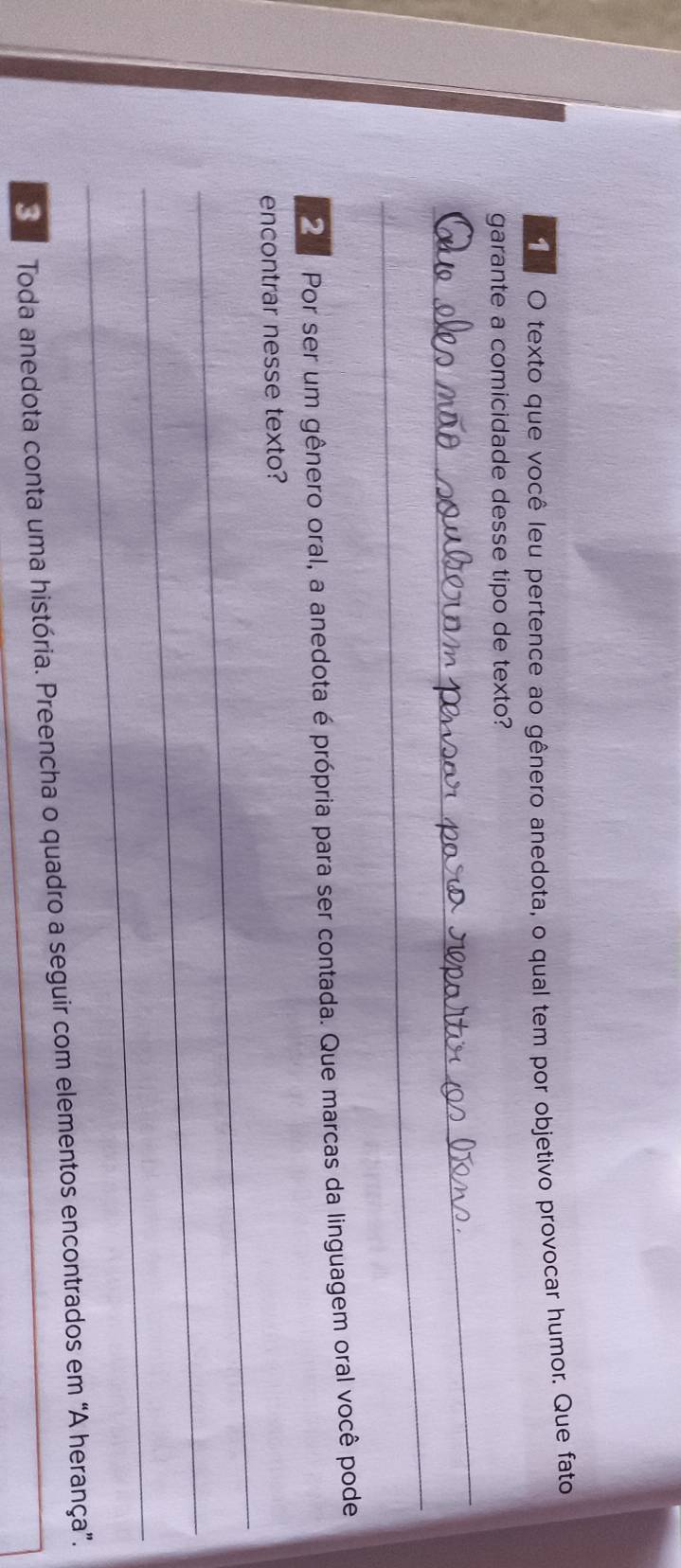 texto que você leu pertence ao gênero anedota, o qual tem por objetivo provocar humor. Que fato 
_ 
garante a comicidade desse tipo de texto? 
_ 
2 Por ser um gênero oral, a anedota é própria para ser contada. Que marcas da linguagem oral você pode 
_ 
encontrar nesse texto? 
_ 
_ 
Toda anedota conta uma história. Preencha o quadro a seguir com elementos encontrados em “A herança”.