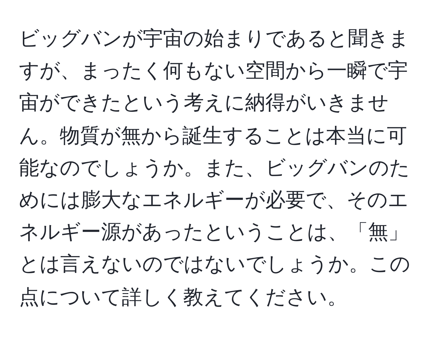 ビッグバンが宇宙の始まりであると聞きますが、まったく何もない空間から一瞬で宇宙ができたという考えに納得がいきません。物質が無から誕生することは本当に可能なのでしょうか。また、ビッグバンのためには膨大なエネルギーが必要で、そのエネルギー源があったということは、「無」とは言えないのではないでしょうか。この点について詳しく教えてください。