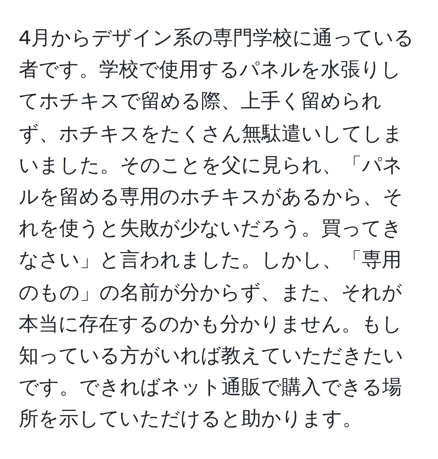 4月からデザイン系の専門学校に通っている者です。学校で使用するパネルを水張りしてホチキスで留める際、上手く留められず、ホチキスをたくさん無駄遣いしてしまいました。そのことを父に見られ、「パネルを留める専用のホチキスがあるから、それを使うと失敗が少ないだろう。買ってきなさい」と言われました。しかし、「専用のもの」の名前が分からず、また、それが本当に存在するのかも分かりません。もし知っている方がいれば教えていただきたいです。できればネット通販で購入できる場所を示していただけると助かります。