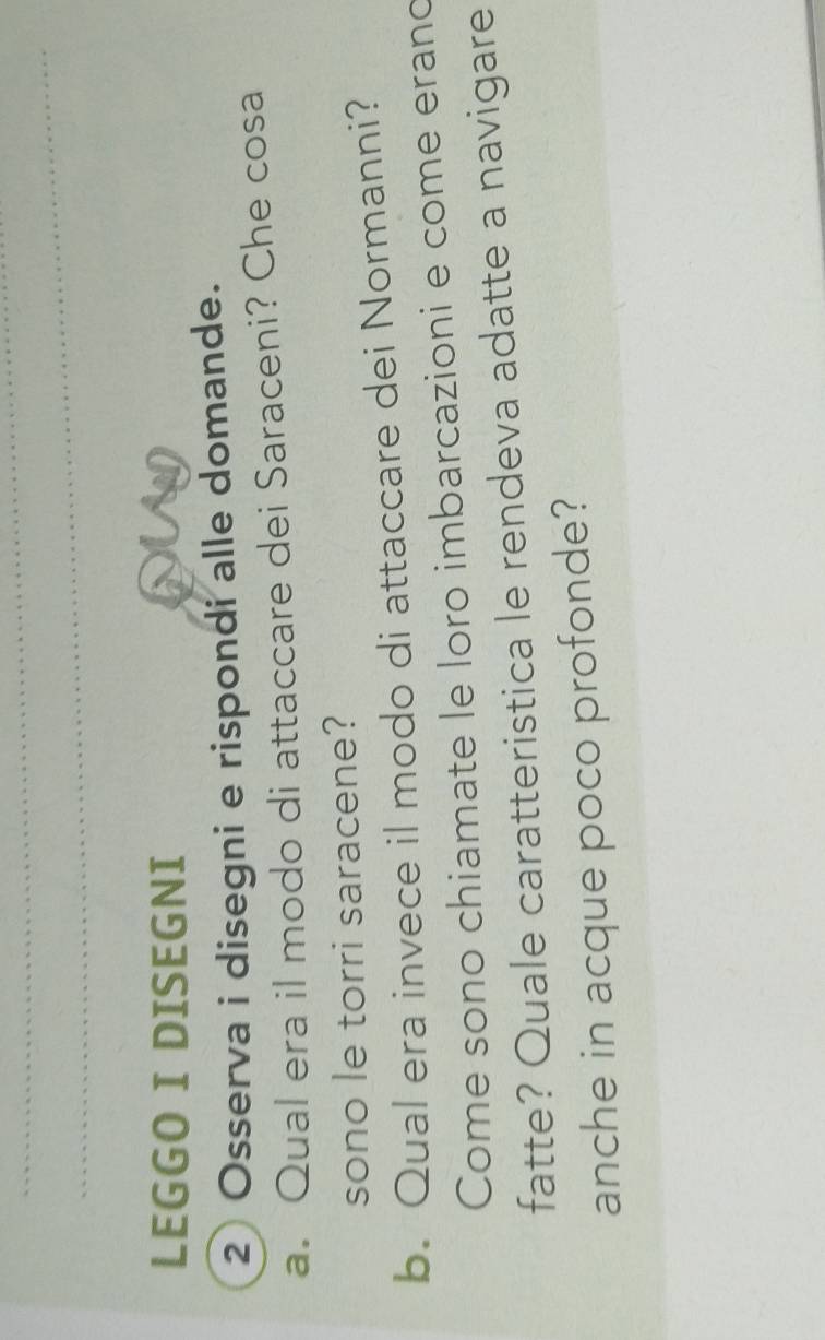 LEGGO I DISEGNI 
2 Osserva i disegni e rispondi alle domande. 
a. Qual era il modo di attaccare dei Saraceni? Che cosa 
sono le torri saracene? 
b. Qual era invece il modo di attaccare dei Normanni? 
Come sono chiamate le loro imbarcazioni e come erand 
fatte? Quale caratteristica le rendeva adatte a navigare 
anche in acque poco profonde?