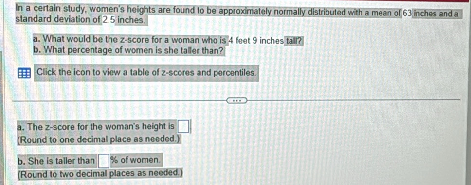 In a certain study, women's heights are found to be approximately normally distributed with a mean of 63 inches and a 
standard deviation of 2.5 inches. 
a. What would be the z-score for a woman who is 4 feet 9 inches tall? 
b. What percentage of women is she taller than? 
Click the icon to view a table of z-scores and percentiles. 
a. The z-score for the woman's height is □ 
(Round to one decimal place as needed.) 
b. She is taller than B % of women. 
(Round to two decimal places as needed.