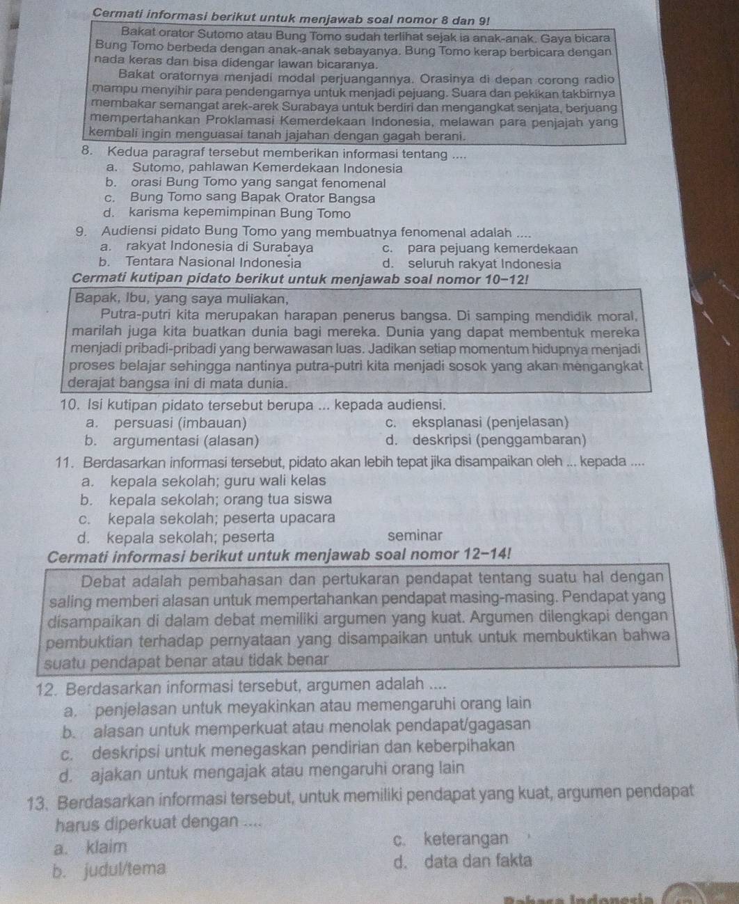 Cermati informasi berikut untuk menjawab soal nomor 8 dan 9!
Bakat orator Sutomo atau Bung Tomo sudah terlihat sejak ia anak-anak. Gaya bicara
Bung Tomo berbeda dengan anak-anak sebayanya. Bung Tomo kerap berbicara dengan
nada keras dan bisa didengar lawan bicaranya.
Bakat oratornya menjadi modal perjuangannya. Orasinya di depan corong radio
mampu menyihir para pendengarnya untuk menjadi pejuang. Suara dan pekikan takbirnya
membakar semangat arek-arek Surabaya untuk berdiri dan mengangkat senjata, berjuang
mempertahankan Proklamasi Kemerdekaan Indonesia, melawan para penjajah yang
kembali ingin menguasai tanah jajahan dengan gagah berani.
8. Kedua paragraf tersebut memberikan informasi tentang ....
a. Sutomo, pahlawan Kemerdekaan Indonesia
b. orasi Bung Tomo yang sangat fenomenal
c. Bung Tomo sang Bapak Orator Bangsa
d. karisma kepemimpinan Bung Tomo
9. Audiensi pidato Bung Tomo yang membuatnya fenomenal adalah ....
a. rakyat Indonesia di Surabaya c. para pejuang kemerdekaan
b. Tentara Nasional Indonesia d. seluruh rakyat Indonesia
Cermati kutipan pidato berikut untuk menjawab soal nomor 10-12!
Bapak, Ibu, yang saya muliakan,
Putra-putri kita merupakan harapan penerus bangsa. Di samping mendidik moral,
marilah juga kita buatkan dunia bagi mereka. Dunia yang dapat membentuk mereka
menjadi pribadi-pribadi yang berwawasan luas. Jadikan setiap momentum hidupnya menjadi
proses belajar sehingga nantinya putra-putri kita menjadi sosok yang akan mengangkat
derajat bangsa ini di mata dunia.
10. Isi kutipan pidato tersebut berupa ... kepada audiensi.
a. persuasi (imbauan) c. eksplanasi (penjelasan)
b. argumentasi (alasan) d. deskripsi (penggambaran)
11. Berdasarkan informasi tersebut, pidato akan lebih tepat jika disampaikan oleh ... kepada ....
a. kepala sekolah; guru wali kelas
b. kepala sekolah; orang tua siswa
c. kepala sekolah; peserta upacara
d. kepala sekolah; peserta seminar
Cermati informasi berikut untuk menjawab soal nomor 12-14!
Debat adalah pembahasan dan pertukaran pendapat tentang suatu hal dengan
saling memberi alasan untuk mempertahankan pendapat masing-masing. Pendapat yang
disampaikan di dalam debat memiliki argumen yang kuat. Argumen dilengkapi dengan
pembuktian terhadap pernyataan yang disampaikan untuk untuk membuktikan bahwa
suatu pendapat benar atau tidak benar
12. Berdasarkan informasi tersebut, argumen adalah ....
a.  penjelasan untuk meyakinkan atau memengaruhi orang lain 
b. alasan untuk memperkuat atau menolak pendapat/gagasan
c. deskripsi untuk menegaskan pendirian dan keberpihakan
d. ajakan untuk mengajak atau mengaruhi orang lain
13. Berdasarkan informasi tersebut, untuk memiliki pendapat yang kuat, argumen pendapat
harus diperkuat dengan ....
a. klaim
c. keterangan
b. judul/tema d. data dan fakta