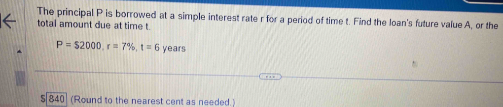 The principal P is borrowed at a simple interest rate r for a period of time t. Find the loan's future value A, or the 
total amount due at time t.
P=$2000, r=7% , t=6 years
$ 840 (Round to the nearest cent as needed.)