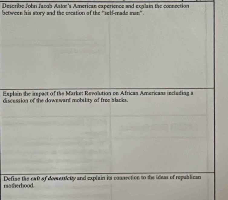 Describe John Jacob Astor's American experience and explain the connection 
between his story and the creation of the “self-made man”. 
Explain the impact of the Market Revolution on African Americans including a 
discussion of the downward mobility of free blacks. 
Define the cult of domesticity and explain its connection to the ideas of republican 
motherhood.