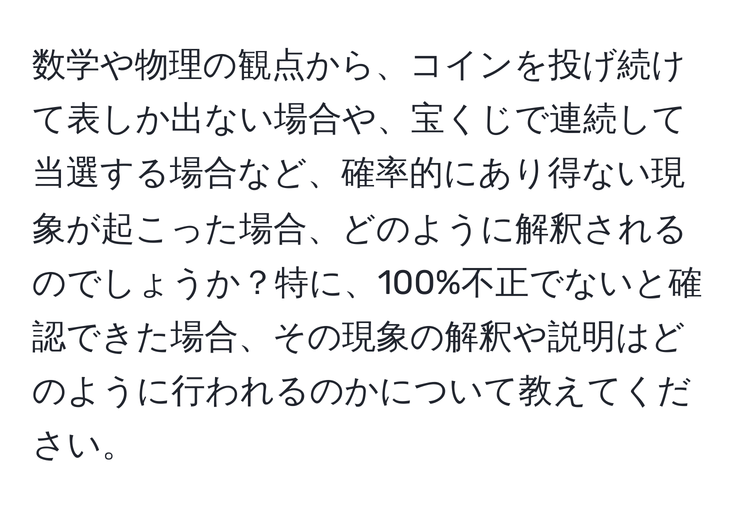 数学や物理の観点から、コインを投げ続けて表しか出ない場合や、宝くじで連続して当選する場合など、確率的にあり得ない現象が起こった場合、どのように解釈されるのでしょうか？特に、100%不正でないと確認できた場合、その現象の解釈や説明はどのように行われるのかについて教えてください。