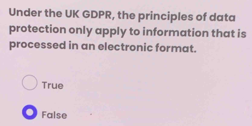 Under the UK GDPR, the principles of data
protection only apply to information that is
processed in an electronic format.
True
False