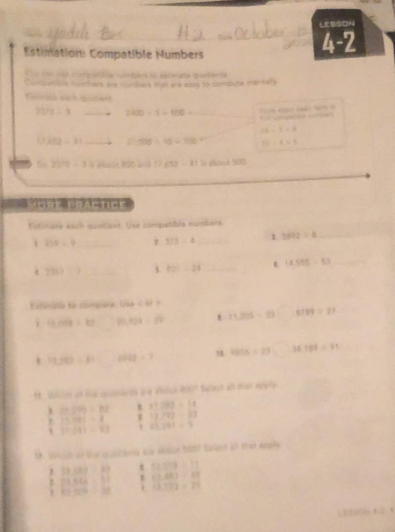 LESSDN
Estimation: Compatible Humbers
4-2
You sen uoe complatible númbers in estimate quatients
Compstible numbers are numbers that are easy to combute pentally
Estimate each quatient
370/ 3
2400/ 3=900/
Thu ne étt dasle fants fo
Snd pomgalae auce
24/ 3=8
652=81 2h,500/ 40=900°
30-4=8
So 2370+38 about 800 a= d 17,652-41 ) shout 500
Estimate each quotient: Use compatible numbers.
3 5892/ 8 _
459=9 _
373/ 4 _
_ 14.555/ 5+53
2389/ 3 _
s 92^3=24 _
Estinate to compare. Use < or >
(6,008+42 20 928-29
B. 11,205/ 10 8789/ 27
78,282/ 81 6942+7
10. 9856=23 34189/ 91
9. Which of the quosiants are about 400? Select all that apory
n 25290/ 82 41282=14
15.981=4 12,292=33
37.243=63 45,201/ 5
1. Whigl of the qunciants ae about 500? Salect all that epply
33≤ 82/ 10 8 52089=11
24546=57 B (2,48)/ 48
82509/ 38 18.723/ 29