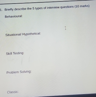 Briefly describe the 5 types of interview questions (10 marks) 
Behavioural: 
Situational/ Hypothetical: 
Skill Testing: 
Problem Solving: 
Classic: