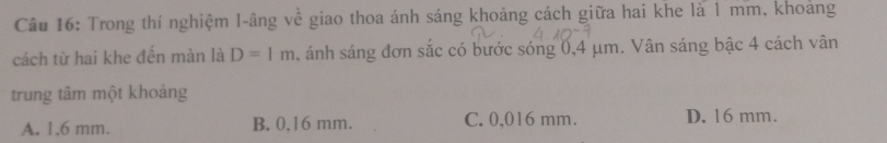 Trong thí nghiệm I-âng về giao thoa ánh sáng khoảng cách giữa hai khe là 1 mm, khoảng
cách từ hai khe đến màn là D=1m ánh sáng đơn sắc có bước sóng 0,4 μm. Vân sáng bậc 4 cách vân
trung tâm một khoảng
A. 1,6 mm. B. 0,16 mm. C. 0,016 mm. D. 16 mm.